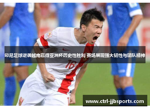 印尼足球逆袭越南赢得亚洲杯历史性胜利 赛场展现强大韧性与团队精神